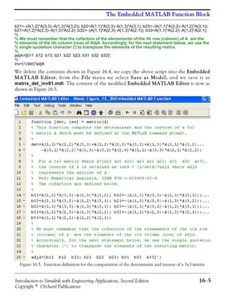 Introduction to Simulink with Engineering Applications, Second Edition 16−5
Copyright © Orchard Publications
The Embedded MATLAB Function Block
b21=−(A(1,2)*A(3,3)−A(1,3)*A(3,2)); b22=A(1,1)*A(3,3)−A(1,3)*A(3,1); b23=−(A(1,1)*A(3,2)−A(1,2)*A(3,1));
b31=A(1,2)*A(2,3)−A(1,3)*A(2,2); b32=−(A(1,1)*A(2,3)−A(1,3)*A(2,1)); b33=A(1,1)*A(2,2)−A(1,2)*A(2,1);
%
% We must remember that the cofactors of the elemements of the ith row (column) of A are the
% elements of the ith column (row) of AdjA. Accordingly, for the next statement below, we use the
% single quotation character (') to transpose the elements of the resulting matrix.
%
adjA=[b11 b12 b13; b21 b22 b23; b31 b32 b33]';
%
inv=(1/det)*adjA
We delete the contents shown in Figure 16.4, we copy the above script into the Embedded
MATLAB Editor, from the File menu we select Save as Model, and we save it as
matrix_det_inv01.mdl. The content of the modified Embedded MATLAB Editor is now as
shown in Figure 16.5.
Figure 16.5. Function definition for the computation of the determinant and inverse of a 3x3 matrix
 