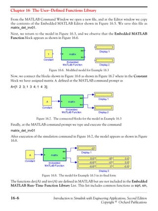Chapter 16 The User−Defined Functions Library
16−6 Introduction to Simulink with Engineering Applications, Second Edition
Copyright © Orchard Publications
From the MATLAB Command Window we open a new file, and at the Editor window we copy
the contents of the Embedded MATLAB Editor shown in Figure 16.5. We save this file as
matrix_det_inv01.
Next, we return to the model in Figure 16.3, and we observe that the Embedded MATLAB
Function block appears as shown in Figure 16.6.
Figure 16.6. Modified model for Example 16.3
Now, we connect the blocks shown in Figure 16.6 as shown in Figure 16.7 where in the Constant
block we have assigned matrix defined at the MATLAB command prompt as
A=[1 2 3; 1 3 4; 1 4 3];
Figure 16.7. The connected blocks for the model in Example 16.3
Finally, at the MATLAB command prompt we type and execute the command
matrix_det_inv01
After execution of the simulation command in Figure 16.7, the model appears as shown in Figure
16.8.
Figure 16.8. The model for Example 16.3 in its final form
The functions det(A) and inv(A) are defined in MATLAB but are not included in the Embedded
MATLAB Run−Time Function Library List. This list includes common functions as sqrt, sin,
A
 