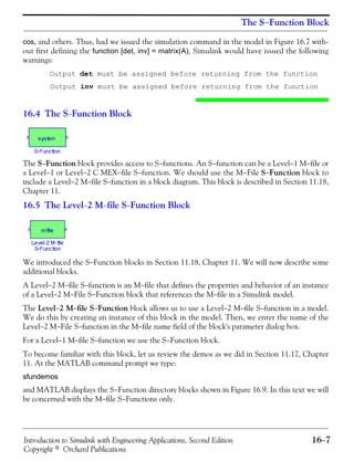Introduction to Simulink with Engineering Applications, Second Edition 16−7
Copyright © Orchard Publications
The S−Function Block
cos, and others. Thus, had we issued the simulation command in the model in Figure 16.7 with-
out first defining the function [det, inv] = matrix(A), Simulink would have issued the following
warnings:
Output det must be assigned before returning from the function
Output inv must be assigned before returning from the function
16.4 The S−Function Block
The S−Function block provides access to S−functions. An S−function can be a Level−1 M−file or
a Level−1 or Level−2 C MEX−file S−function. We should use the M−File S−Function block to
include a Level−2 M−file S−function in a block diagram. This block is described in Section 11.18,
Chapter 11.
16.5 The Level−2 M−file S−Function Block
We introduced the S−Function blocks in Section 11.18, Chapter 11. We will now describe some
additional blocks.
A Level−2 M−file S−function is an M−file that defines the properties and behavior of an instance
of a Level−2 M−File S−Function block that references the M−file in a Simulink model.
The Level−2 M−file S−Function block allows us to use a Level−2 M−file S−function in a model.
We do this by creating an instance of this block in the model. Then, we enter the name of the
Level−2 M−File S−function in the M−file name field of the block's parameter dialog box.
For a Level−1 M−file S−function we use the S−Function block.
To become familiar with this block, let us review the demos as we did in Section 11.17, Chapter
11. At the MATLAB command prompt we type:
sfundemos
and MATLAB displays the S−Function directory blocks shown in Figure 16.9. In this text we will
be concerned with the M−file S−Functions only.
 