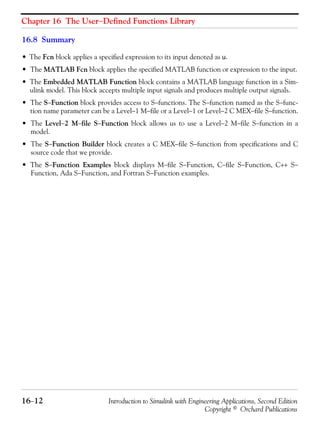 Chapter 16 The User−Defined Functions Library
16−12 Introduction to Simulink with Engineering Applications, Second Edition
Copyright © Orchard Publications
16.8 Summary
• The Fcn block applies a specified expression to its input denoted as u.
• The MATLAB Fcn block applies the specified MATLAB function or expression to the input.
• The Embedded MATLAB Function block contains a MATLAB language function in a Sim-
ulink model. This block accepts multiple input signals and produces multiple output signals.
• The S−Function block provides access to S−functions. The S−function named as the S−func-
tion name parameter can be a Level−1 M−file or a Level−1 or Level−2 C MEX−file S−function.
• The Level−2 M−file S−Function block allows us to use a Level−2 M−file S−function in a
model.
• The S−Function Builder block creates a C MEX−file S−function from specifications and C
source code that we provide.
• The S−Function Examples block displays M−file S−Function, C−file S−Function, C++ S−
Function, Ada S−Function, and Fortran S−Function examples.
 