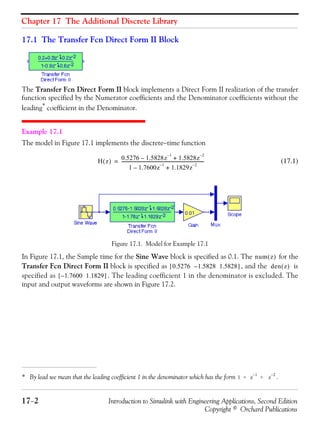 Chapter 17 The Additional Discrete Library
17−2 Introduction to Simulink with Engineering Applications, Second Edition
Copyright © Orchard Publications
17.1 The Transfer Fcn Direct Form II Block
The Transfer Fcn Direct Form II block implements a Direct Form II realization of the transfer
function specified by the Numerator coefficients and the Denominator coefficients without the
leading*
coefficient in the Denominator.
Example 17.1
The model in Figure 17.1 implements the discrete−time function
(17.1)
Figure 17.1. Model for Example 17.1
In Figure 17.1, the Sample time for the Sine Wave block is specified as 0.1. The for the
Transfer Fcn Direct Form II block is specified as , and the is
specified as . The leading coefficient 1 in the denominator is excluded. The
input and output waveforms are shown in Figure 17.2.
* By lead we mean that the leading coefficient 1 in the denominator which has the form .1 + z
1–
+ z
2–
H z( ) 0.5276 1.5828z
1–
– 1.5828z
2–
+
1 1.7600z
1–
– 1.1829z
2–
+
----------------------------------------------------------------------------=
num z( )
0.5276 1.5828 1.5828–[ ] den z( )
1.7600 1.1829–[ ]
 