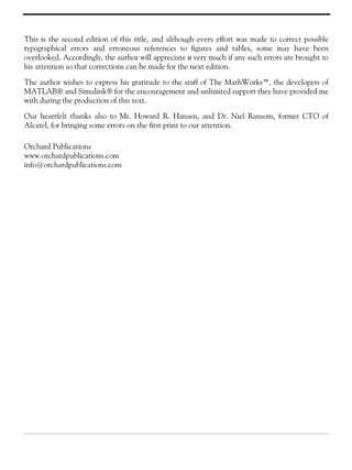 This is the second edition of this title, and although every effort was made to correct possible
typographical errors and erroneous references to figures and tables, some may have been
overlooked. Accordingly, the author will appreciate it very much if any such errors are brought to
his attention so that corrections can be made for the next edition.
The author wishes to express his gratitude to the staff of The MathWorks™, the developers of
MATLAB® and Simulink® for the encouragement and unlimited support they have provided me
with during the production of this text.
Our heartfelt thanks also to Mr. Howard R. Hansen, and Dr. Niel Ransom, former CTO of
Alcatel, for bringing some errors on the first print to our attention.
Orchard Publications
www.orchardpublications.com
info@orchardpublications.com
 