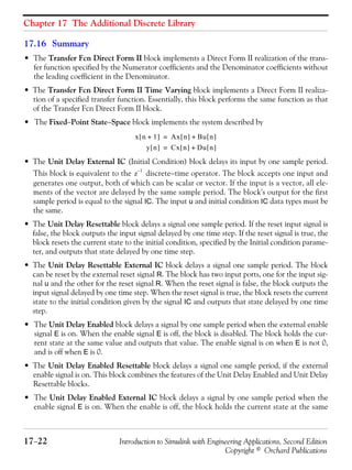 Chapter 17 The Additional Discrete Library
17−22 Introduction to Simulink with Engineering Applications, Second Edition
Copyright © Orchard Publications
17.16 Summary
• The Transfer Fcn Direct Form II block implements a Direct Form II realization of the trans-
fer function specified by the Numerator coefficients and the Denominator coefficients without
the leading coefficient in the Denominator.
• The Transfer Fcn Direct Form II Time Varying block implements a Direct Form II realiza-
tion of a specified transfer function. Essentially, this block performs the same function as that
of the Transfer Fcn Direct Form II block.
• The Fixed−Point State−Space block implements the system described by
• The Unit Delay External IC (Initial Condition) block delays its input by one sample period.
This block is equivalent to the discrete−time operator. The block accepts one input and
generates one output, both of which can be scalar or vector. If the input is a vector, all ele-
ments of the vector are delayed by the same sample period. The block's output for the first
sample period is equal to the signal IC. The input u and initial condition IC data types must be
the same.
• The Unit Delay Resettable block delays a signal one sample period. If the reset input signal is
false, the block outputs the input signal delayed by one time step. If the reset signal is true, the
block resets the current state to the initial condition, specified by the Initial condition parame-
ter, and outputs that state delayed by one time step.
• The Unit Delay Resettable External IC block delays a signal one sample period. The block
can be reset by the external reset signal R. The block has two input ports, one for the input sig-
nal u and the other for the reset signal R. When the reset signal is false, the block outputs the
input signal delayed by one time step. When the reset signal is true, the block resets the current
state to the initial condition given by the signal IC and outputs that state delayed by one time
step.
• The Unit Delay Enabled block delays a signal by one sample period when the external enable
signal E is on. When the enable signal E is off, the block is disabled. The block holds the cur-
rent state at the same value and outputs that value. The enable signal is on when E is not 0,
and is off when E is 0.
• The Unit Delay Enabled Resettable block delays a signal one sample period, if the external
enable signal is on. This block combines the features of the Unit Delay Enabled and Unit Delay
Resettable blocks.
• The Unit Delay Enabled External IC block delays a signal by one sample period when the
enable signal E is on. When the enable is off, the block holds the current state at the same
x n 1+[ ] Ax n[ ] Bu n[ ]+=
y n[ ] Cx n[ ] Du n[ ]+=
z
1–
 