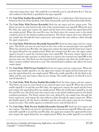 Introduction to Simulink with Engineering Applications, Second Edition 17−23
Copyright © Orchard Publications
Summary
value and outputs that value. The enable E is on when E is not 0, and off when E is 0. The ini-
tial condition of this block is specified by the input signal IC.
• The Unit Delay Enabled Resettable External IC block is a combination of the functions per-
formed by the Unit Delay Enabled, Unit Delay External IC, and Unit Delay Resettable blocks.
• The Unit Delay With Preview Resettable block has two input and two output ports. This
block can reset its state based on the state of the external input reset signal R. When the reset
R is false, the upper port outputs the signal and the lower port outputs the signal delayed by
one sample period. When the reset R is true, the block resets the current state to the initial
condition given by the Initial condition parameter. The block outputs that state delayed by
one sample time through the lower output port, and outputs the state without a delay through
the upper output port.
• The Unit Delay With Preview Resettable External RV block has three input and two output
ports. This block can reset its state based on the state of the an external input reset signal R.
When the external reset R is false, the upper port outputs the signal and the lower port outputs
the signal delayed by one sample period. When the external reset R is true, the upper output
signal is forced to equal the external input reset signal RV. The lower output signal is not
affected until one time step later, at which time it is equal to the external reset signal RV at the
previous time step. The block uses the internal Initial condition only when the model starts or
when a parent enabled subsystem is used. The internal Initial condition only affects the lower
output signal.
• The Unit Delay With Preview Enabled block has two input and two output ports. When the
external input enable signal E is on, the upper port outputs the signal and the lower port out-
puts the signal delayed by one sample period. When the enable signal E is off, the block is dis-
abled, and the state and output values do not change. The enable signal is on when E is not 0,
and off when E is 0.
• The Unit Delay With Preview Enabled Resettable block has three inputs and two outputs.
This block can reset its state based on an external input reset signal R. When the external
enable signal E is on and the reset R is false, the upper port outputs the signal and the lower
port outputs the signal delayed by one sample period. When the enable input signal E is on and
the reset R is true, the block resets the current state to the initial condition given by the Initial
condition parameter. The block outputs that state delayed by one sample time through the
lower output port, and outputs the state without a delay through the upper output port. When
the Enable signal is off, the block is disabled, and the state and output values do not change,
except for resets. The enable signal is on when E is not 0, and off when E is 0.
• The Unit Delay With Preview Enabled Resettable External RV block has four inputs and
two outputs. This block can reset its state based on an external reset signal R. When the exter-
nal enable signal E is on and the reset R is false, the upper port outputs the signal and the lower
port outputs the signal delayed by one sample period. When the enable signal E is on and the
 