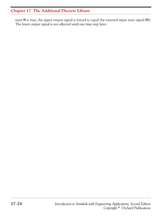 Chapter 17 The Additional Discrete Library
17−24 Introduction to Simulink with Engineering Applications, Second Edition
Copyright © Orchard Publications
reset R is true, the upper output signal is forced to equal the external input reset signal RV.
The lower output signal is not affected until one time step later.
 