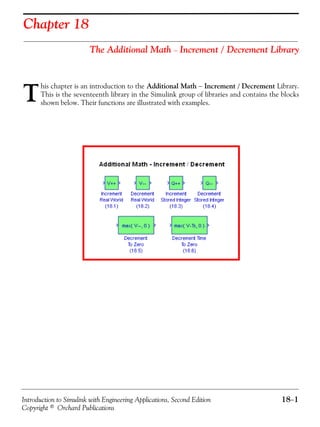 Introduction to Simulink with Engineering Applications, Second Edition 18−1
Copyright © Orchard Publications
Chapter 18
The Additional Math − Increment / Decrement Library
his chapter is an introduction to the Additional Math − Increment / Decrement Library.
This is the seventeenth library in the Simulink group of libraries and contains the blocks
shown below. Their functions are illustrated with examples.T
 