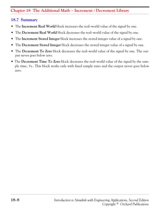 Chapter 18 The Additional Math − Increment / Decrement Library
18−8 Introduction to Simulink with Engineering Applications, Second Edition
Copyright © Orchard Publications
18.7 Summary
• The Increment Real World block increases the real−world value of the signal by one.
• The Decrement Real World block decreases the real−world value of the signal by one.
• The Increment Stored Integer block increases the stored integer value of a signal by one.
• The Decrement Stored Integer block decreases the stored integer value of a signal by one.
• The Decrement To Zero block decreases the real−world value of the signal by one. The out-
put never goes below zero.
• The Decrement Time To Zero block decreases the real−world value of the signal by the sam-
ple time, . This block works only with fixed sample rates and the output never goes below
zero.
Ts
 