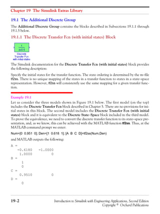 Chapter 19 The Simulink Extras Library
19−2 Introduction to Simulink with Engineering Applications, Second Edition
Copyright © Orchard Publications
19.1 The Additional Discrete Group
The Additional Discrete Group contains the blocks described in Subsections 19.1.1 through
19.1.5 below.
19.1.1 The Discrete Transfer Fcn (with initial states) Block
The Simulink documentation for the Discrete Transfer Fcn (with initial states) block provides
the following description:
Specify the initial states for the transfer function. The state ordering is determined by the m−file
tf2ss. There is no unique mapping of the states in a transfer function to states in a state−space
representation. However, tf2ss will consistently use the same mapping for a given transfer func-
tion.
Example 19.1
Let us consider the three models shown in Figure 19.1 below. The first model (on the top)
includes the Discrete Transfer Fcn block described in Chapter 5. There are no provisions for ini-
tial states in this block. The second model includes the Discrete Transfer Fcn (with initial
states) block and it is equivalent to the Discrete State−Space block included in the third model.
To prove the equivalence, we need to convert the discrete transfer function to its state−space pre-
sentation, and, as we know, this can be achieved with the MATLAB function tf2ss. Thus, at the
MATLAB command prompt we enter:
Num=[0 0.951 0]; Den=[1 0.618 1]; [A B C D]=tf2ss(Num,Den)
and MATLAB outputs the following:
A =
-0.6180 -1.0000
1.0000 0
B =
1
0
C =
0.9510 0
D =
0
 