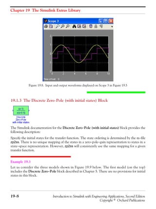 Chapter 19 The Simulink Extras Library
19−8 Introduction to Simulink with Engineering Applications, Second Edition
Copyright © Orchard Publications
Figure 19.8. Input and output waveforms displayed on Scope 3 in Figure 19.5
19.1.3 The Discrete Zero−Pole (with initial states) Block
The Simulink documentation for the Discrete Zero−Pole (with initial states) block provides the
following description:
Specify the initial states for the transfer function. The state ordering is determined by the m−file
zp2ss. There is no unique mapping of the states in a zero−pole−gain representation to states in a
state−space representation. However, zp2ss will consistently use the same mapping for a given
transfer function.
Example 19.3
Let us consider the three models shown in Figure 19.9 below. The first model (on the top)
includes the Discrete Zero−Pole block described in Chapter 5. There are no provisions for initial
states in this block.
 