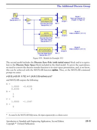 Introduction to Simulink with Engineering Applications, Second Edition 19−9
Copyright © Orchard Publications
The Additional Discrete Group
Figure 19.9. Models for Example 19.3
The second model includes the Discrete Zero−Pole (with initial states) block and it is equiva-
lent to the Discrete State−Space block included in the third model. To prove the equivalence,
we need to convert the discrete transfer function to its state−space presentation, and, as we know,
this can be achieved with the MATLAB function zp2ss. Thus, at the MATLAB command
prompt we enter:
z=[0.5]; p=[0.25 0.75]'; k=1; [A,B,C,D]=zp2ss(z,p,k)*
and MATLAB outputs the following:
A =
1.0000 -0.4330
0.4330 0
B =
1
0
C =
1.0000 -1.1547
D =
0
* As stated in the MATLAB Help menu, the input argument p is a column vector.
 