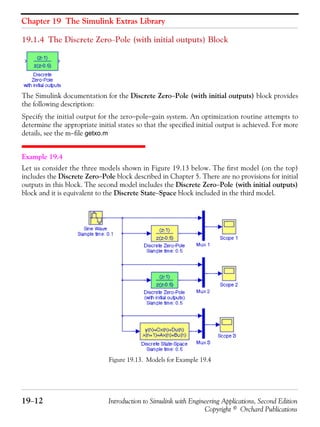 Chapter 19 The Simulink Extras Library
19−12 Introduction to Simulink with Engineering Applications, Second Edition
Copyright © Orchard Publications
19.1.4 The Discrete Zero−Pole (with initial outputs) Block
The Simulink documentation for the Discrete Zero−Pole (with initial outputs) block provides
the following description:
Specify the initial output for the zero−pole−gain system. An optimization routine attempts to
determine the appropriate initial states so that the specified initial output is achieved. For more
details, see the m−file getxo.m
Example 19.4
Let us consider the three models shown in Figure 19.13 below. The first model (on the top)
includes the Discrete Zero−Pole block described in Chapter 5. There are no provisions for initial
outputs in this block. The second model includes the Discrete Zero−Pole (with initial outputs)
block and it is equivalent to the Discrete State−Space block included in the third model.
Figure 19.13. Models for Example 19.4
 