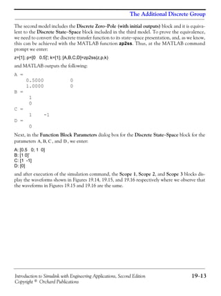Introduction to Simulink with Engineering Applications, Second Edition 19−13
Copyright © Orchard Publications
The Additional Discrete Group
The second model includes the Discrete Zero−Pole (with initial outputs) block and it is equiva-
lent to the Discrete State−Space block included in the third model. To prove the equivalence,
we need to convert the discrete transfer function to its state−space presentation, and, as we know,
this can be achieved with the MATLAB function zp2ss. Thus, at the MATLAB command
prompt we enter:
z=[1]; p=[0 0.5]'; k=[1]; [A,B,C,D]=zp2ss(z,p,k)
and MATLAB outputs the following:
A =
0.5000 0
1.0000 0
B =
1
0
C =
1 -1
D =
0
Next, in the Function Block Parameters dialog box for the Discrete State−Space block for the
parameters , and , we enter:
A: [0.5 0; 1 0]
B: [1 0]’
C: [1 -1]
D: [0]
and after execution of the simulation command, the Scope 1, Scope 2, and Scope 3 blocks dis-
play the waveforms shown in Figures 19.14, 19.15, and 19.16 respectively where we observe that
the waveforms in Figures 19.15 and 19.16 are the same.
A B C, , D
 