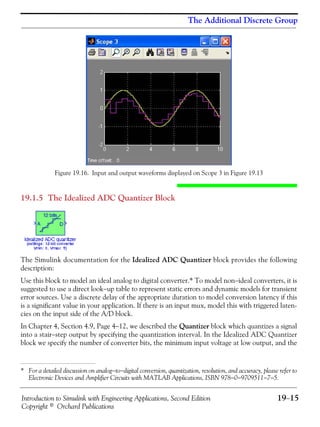 Introduction to Simulink with Engineering Applications, Second Edition 19−15
Copyright © Orchard Publications
The Additional Discrete Group
Figure 19.16. Input and output waveforms displayed on Scope 3 in Figure 19.13
19.1.5 The Idealized ADC Quantizer Block
The Simulink documentation for the Idealized ADC Quantizer block provides the following
description:
Use this block to model an ideal analog to digital converter.* To model non−ideal converters, it is
suggested to use a direct look−up table to represent static errors and dynamic models for transient
error sources. Use a discrete delay of the appropriate duration to model conversion latency if this
is a significant value in your application. If there is an input mux, model this with triggered laten-
cies on the input side of the A/D block.
In Chapter 4, Section 4.9, Page 4−12, we described the Quantizer block which quantizes a signal
into a stair−step output by specifying the quantization interval. In the Idealized ADC Quantizer
block we specify the number of converter bits, the minimum input voltage at low output, and the
* For a detailed discussion on analog−to−digital conversion, quantization, resolution, and accuracy, please refer to
Electronic Devices and Amplifier Circuits with MATLAB Applications, ISBN 978−0−9709511−7−5.
 
