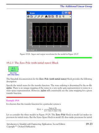 Introduction to Simulink with Engineering Applications, Second Edition 19−23
Copyright © Orchard Publications
The Additional Linear Group
Figure 19.28. Input and output waveforms for the model in Figure 19.27
19.2.3 The Zero−Pole (with initial states) Block
The Simulink documentation for the Zero−Pole (with initial states) block provides the following
description:
Specify the initial states for the transfer function. The state ordering is determined by the m−file
zp2ss. There is no unique mapping of the states in a zero−pole−gain representation to states in a
state−space representation. However, zp2ss will consistently use the same mapping for a given
transfer function.
Example 19.8
It is known that the transfer function for a particular system is
Let us consider the three models in Figure 19.29. The Zero−Pole block in model (a) makes no
provision for initial states. But the State−Space block in model (b) does make provisions for initial
G s( )
5s s 3+( )
s 1+( ) s 2+( ) s 4+( )
--------------------------------------------------=
 
