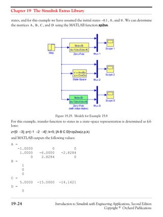 Chapter 19 The Simulink Extras Library
19−24 Introduction to Simulink with Engineering Applications, Second Edition
Copyright © Orchard Publications
states, and for this example we have assumed the initial states , , and . We can determine
the matrices , , , and using the MATLAB function zp2ss.
Figure 19.29. Models for Example 19.8
For this example, transfer function to states in a state−space representation is determined as fol-
lows:
z=[0 −3]; p=[−1 −2 −4]'; k=5; [A B C D]=zp2ss(z,p,k)
and MATLAB outputs the following values:
A =
-1.0000 0 0
1.0000 -6.0000 -2.8284
0 2.8284 0
B =
1
0
0
C =
5.0000 -15.0000 -14.1421
D =
0
0.1– 0 0
A B C D
 