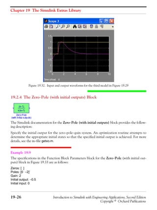 Chapter 19 The Simulink Extras Library
19−26 Introduction to Simulink with Engineering Applications, Second Edition
Copyright © Orchard Publications
Figure 19.32. Input and output waveforms for the third model in Figure 19.29
19.2.4 The Zero−Pole (with initial outputs) Block
The Simulink documentation for the Zero−Pole (with initial outputs) block provides the follow-
ing description:
Specify the initial output for the zero−pole−gain system. An optimization routine attempts to
determine the appropriate initial states so that the specified initial output is achieved. For more
details, see the m−file getxo.m.
Example 19.9
The specifications in the Function Block Parameters block for the Zero−Pole (with initial out-
puts) block in Figure 19.33 are as follows:
Zeros: [ ]
Poles: [0 −2]’
Gain: 2
Initial output: −0.5
Initial input: 0
 