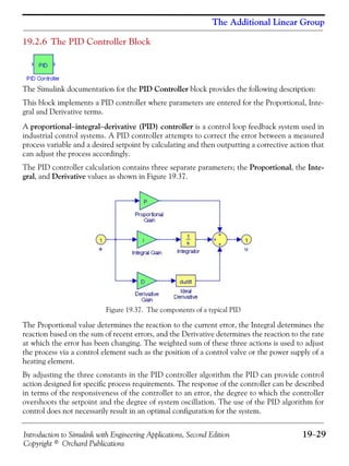 Introduction to Simulink with Engineering Applications, Second Edition 19−29
Copyright © Orchard Publications
The Additional Linear Group
19.2.6 The PID Controller Block
The Simulink documentation for the PID Controller block provides the following description:
This block implements a PID controller where parameters are entered for the Proportional, Inte-
gral and Derivative terms.
A proportional−integral−derivative (PID) controller is a control loop feedback system used in
industrial control systems. A PID controller attempts to correct the error between a measured
process variable and a desired setpoint by calculating and then outputting a corrective action that
can adjust the process accordingly.
The PID controller calculation contains three separate parameters; the Proportional, the Inte-
gral, and Derivative values as shown in Figure 19.37.
Figure 19.37. The components of a typical PID
The Proportional value determines the reaction to the current error, the Integral determines the
reaction based on the sum of recent errors, and the Derivative determines the reaction to the rate
at which the error has been changing. The weighted sum of these three actions is used to adjust
the process via a control element such as the position of a control valve or the power supply of a
heating element.
By adjusting the three constants in the PID controller algorithm the PID can provide control
action designed for specific process requirements. The response of the controller can be described
in terms of the responsiveness of the controller to an error, the degree to which the controller
overshoots the setpoint and the degree of system oscillation. The use of the PID algorithm for
control does not necessarily result in an optimal configuration for the system.
 
