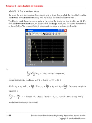 Chapter 1 Introduction to Simulink
1−38 Introduction to Simulink with Engineering Applications, Second Edition
Copyright © Orchard Publications
x0=[0 0]'; % This is a column vector
To avoid the unit step function discontinuity at , we double−click the Step block, and in
the Source Block Parameters dialog box, we change the Initial value from 0 to 1.
The Display block shows the output value at the end of the simulation time, in this case 15. We
click the Simulation start icon, we double−click the Scope block, and the output waveform is
as shown below. We observe that this waveform is the same as in Exercises 1 and 2.
4.
subject to the initial conditions , and
We let and . Then, , and . Expressing the given
equation as
we obtain the state−space equations
t 0=
d
2
vC
dt
2
-----------
dvC
dt
--------- vC+ + 2 t 30°+( ) 5 t 60°+( )cos–sin=
vc 0
−
( ) 0= v'c 0
−
( ) 0.5 V=
x1 vC= x2
dvC
dt
---------= x·
1
dvC
dt
--------- x2= = x·
2
d
2
vC
dt
2
-----------=
d
2
vC
dt
2
-----------
dvC
dt
---------– vC– 2 t 30°+( ) 5 t 60°+( )cos–sin+ x2– x1– 2 t 30°+( ) 5 t 60°+( )cos–sin+= =
 
