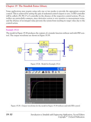 Chapter 19 The Simulink Extras Library
19−30 Introduction to Simulink with Engineering Applications, Second Edition
Copyright © Orchard Publications
Some applications may require using only one or two modes to provide the appropriate system
control. This is achieved by setting the gain of undesired control outputs to zero. A PID controller
will be called a PI, PD, P or I controller in the absence of the respective control actions. PI con-
trollers are particularly common, since derivative action is very sensitive to measurement noise,
and the absence of an integral value prevents the system from reaching its target value due to the
control action.
Example 19.11
The model in Figure 19.38 produces the outputs of a transfer function without and with PID con-
trol. The output waveforms are shown in Figure 19.39.
Figure 19.38. Model for Example 19.11
Figure 19.39. Output waveforms for the model in Figure 19.38 without and with PID control
 