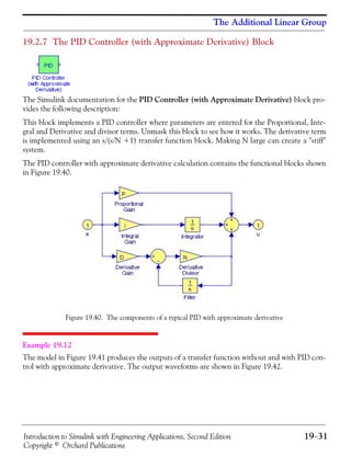 Introduction to Simulink with Engineering Applications, Second Edition 19−31
Copyright © Orchard Publications
The Additional Linear Group
19.2.7 The PID Controller (with Approximate Derivative) Block
The Simulink documentation for the PID Controller (with Approximate Derivative) block pro-
vides the following description:
This block implements a PID controller where parameters are entered for the Proportional, Inte-
gral and Derivative and divisor terms. Unmask this block to see how it works. The derivative term
is implemented using an s/(s/N +1) transfer function block. Making N large can create a "stiff"
system.
The PID controller with approximate derivative calculation contains the functional blocks shown
in Figure 19.40.
Figure 19.40. The components of a typical PID with approximate derivative
Example 19.12
The model in Figure 19.41 produces the outputs of a transfer function without and with PID con-
trol with approximate derivative. The output waveforms are shown in Figure 19.42.
 