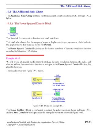 Introduction to Simulink with Engineering Applications, Second Edition 19−33
Copyright © Orchard Publications
The Additional Sinks Group
19.3 The Additional Sinks Group
The Additional Sinks Group contains the blocks described in Subsections 19.3.1 through 19.3.7
below.
19.3.1 The Power Spectral Density Block
The Simulink documentation describes this block as follows:
This block when hooked to the output of a system displays the frequency content of the buffer in
the graph window. For more see the m−file sfunpsd.
The Power Spectral Density block displays the Fourier transform of the auto correlation function
described in Subsection 19.3.6 below.
Example 19.13
We will create a Simulink model that will produce the auto correlation function of a pulse, and
then we will use this correlation function as an input to the Power Spectral Density block to dis-
play this function.
The model is shown in Figure 19.43 below.
Figure 19.43. Model for Example 19.13
The Signal Builder 1 block is configured to output the pulse waveform shown in Figure 19.44,
and the Auto Correlator block produces the triangular waveform shown in Figure 19.45.
 