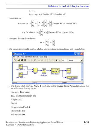 Introduction to Simulink with Engineering Applications, Second Edition 1−39
Copyright © Orchard Publications
Solutions to End−of−Chapter Exercises
In matrix form,
subject to the initial conditions
Our simulation model is as shown below after specifying the conditions and values below.
1. We double−click the Sine Wave 1 block and in the Source Block Parameters dialog box
we make the following entries:
Sine type: Time based
Time (t): Use simulation time
Amplitude: 2
Bias: 0
Frequency (rad/sec): 2
Phase (rad): pi/6
and we click OK
x·
1 x2=
x·
2 x2– x1– 2 t 30°+( ) 5 t 60°+( )cos–sin+=
x· Ax Bu+
x·1
x·2
⇒= 0 1
1– 1–
x1
x2
1
0
2 t 30°+( ) 5 t 60°+( )cos–sin( )+=
y Cx Du 0 1
x1
x2
0 2 t 30°+( ) 5 t 60°+( )cos–sin( )+⇒+=
x0
x10
x20
0
0
= =
 