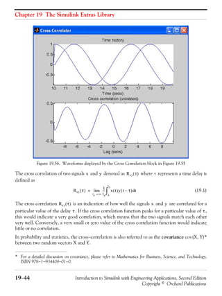 Chapter 19 The Simulink Extras Library
19−44 Introduction to Simulink with Engineering Applications, Second Edition
Copyright © Orchard Publications
Figure 19.56. Waveforms displayed by the Cross Correlation block in Figure 19.55
The cross correlation of two signals and denoted as where represents a time delay is
defined as
(19.1)
The cross correlation is an indication of how well the signals and are correlated for a
particular value of the delay . If the cross correlation function peaks for a particular value of ,
this would indicate a very good correlation, which means that the two signals match each other
very well. Conversely, a very small or zero value of the cross correlation function would indicate
little or no correlation.
In probability and statistics, the cross−correlation is also referred to as the covariance cov(X, Y)*
between two random vectors X and Y.
* For a detailed discussion on covariance, please refer to Mathematics for Business, Science, and Technology,
ISBN 978−1−934404−01−0.
x y Rxy τ( ) τ
Rxy τ( )
1
tp
---
tp ∞→
lim x t( )y t τ–( ) td
0
tp
∫=
Rxy τ( ) x y
τ τ
 
