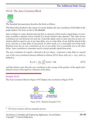 Introduction to Simulink with Engineering Applications, Second Edition 19−45
Copyright © Orchard Publications
The Additional Sinks Group
19.3.6 The Auto Correlator Block
The Simulink documentation describes this block as follows:
This block when hooked to the output of a system displays the auto correlation of the buffer in the
graph window. For more see the m−file sfuncorr.
Auto correlation is a time−domain function that is a measure of how much a signal shape, or wave-
form, resembles a delayed version of itself. It is closely related to the cepstrum.* The value of auto
correlation can vary between zero and one. A periodic signal, such as a sine wave has an auto cor-
relation which is equal to one at zero time delay, zero at a time delay of one−half the period of the
wave, and one at a time delay of one period; in other words, it is a sinusoidal wave form itself.
Random noise has an auto correlation of one at zero delay, but is essentially zero at all other
delays. Auto correlation is sometimes used to extract periodic signals from noise.
The auto correlation of a signal denoted as where represents a time delay is a special
case of the cross correlation function defined in relation (19.1) above with , and it is
defined as
(19.2)
and this relation states that the auto correlation is the average of the product of the signal and a
delayed version of the signal as a function of the delay.
Example 19.18
The Auto Correlator block in Figure 19.57 displays the waveforms in Figure 19.58.
Figure 19.57. Model for Example 19.18
* The Fourier transform of the log−magnitude spectrum.
x Rxx τ( ) τ
y t( ) x t( )=
Rxx τ( ) 1
tp
---
tp ∞→
lim x t( )x t τ–( ) td
0
tp
∫=
 