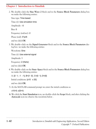 Chapter 1 Introduction to Simulink
1−40 Introduction to Simulink with Engineering Applications, Second Edition
Copyright © Orchard Publications
2. We double−click the Sine Wave 2 block and in the Source Block Parameters dialog box
we make the following entries:
Sine type: Time based
Time (t): Use simulation time
Amplitude: −5
Bias: 0
Frequency (rad/sec): 2
Phase (rad): 5*pi/6
and we click OK
3. We double−click on the Signal Generator block and in the Source Block Parameters dia-
log box we make the following entries:
Waveform: Sine
Time (t): Use external signal
Amplitude: 1
Frequency: 2 (Hertz)
and we click OK
4. We double−click on the State−Space block and in the Source Block Parameters dialog box
we make the following entries:
A: [0 1; −1 −1], B=[1 0]’, C=[0 1], D=[0]
Initial conditions: [x10 x 20]
and we click OK.
5. At the MATLAB command prompt we enter the initial conditions as
x10=0; x20=0;
6. We click the Start Simulation icon, we double−click the Scope block, and after clicking the
Autoscale icon we observe the waveform below .
 