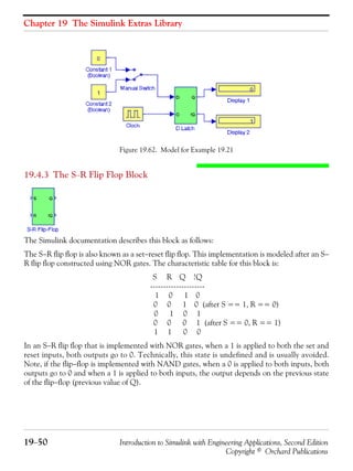 Chapter 19 The Simulink Extras Library
19−50 Introduction to Simulink with Engineering Applications, Second Edition
Copyright © Orchard Publications
Figure 19.62. Model for Example 19.21
19.4.3 The S−R Flip Flop Block
The Simulink documentation describes this block as follows:
The S−R flip flop is also known as a set−reset flip flop. This implementation is modeled after an S−
R flip flop constructed using NOR gates. The characteristic table for this block is:
S R Q !Q
---------------------
1 0 1 0
0 0 1 0 (after S == 1, R == 0)
0 1 0 1
0 0 0 1 (after S == 0, R == 1)
1 1 0 0
In an S−R flip flop that is implemented with NOR gates, when a 1 is applied to both the set and
reset inputs, both outputs go to 0. Technically, this state is undefined and is usually avoided.
Note, if the flip−flop is implemented with NAND gates, when a 0 is applied to both inputs, both
outputs go to 0 and when a 1 is applied to both inputs, the output depends on the previous state
of the flip−flop (previous value of Q).
 