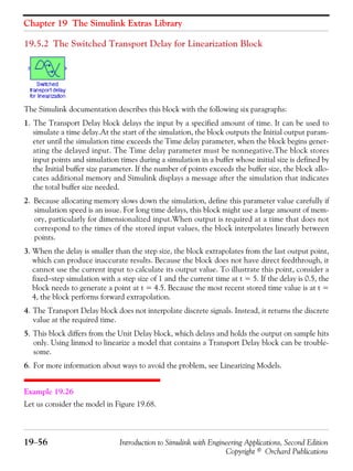 Chapter 19 The Simulink Extras Library
19−56 Introduction to Simulink with Engineering Applications, Second Edition
Copyright © Orchard Publications
19.5.2 The Switched Transport Delay for Linearization Block
The Simulink documentation describes this block with the following six paragraphs:
1. The Transport Delay block delays the input by a specified amount of time. It can be used to
simulate a time delay.At the start of the simulation, the block outputs the Initial output param-
eter until the simulation time exceeds the Time delay parameter, when the block begins gener-
ating the delayed input. The Time delay parameter must be nonnegative.The block stores
input points and simulation times during a simulation in a buffer whose initial size is defined by
the Initial buffer size parameter. If the number of points exceeds the buffer size, the block allo-
cates additional memory and Simulink displays a message after the simulation that indicates
the total buffer size needed.
2. Because allocating memory slows down the simulation, define this parameter value carefully if
simulation speed is an issue. For long time delays, this block might use a large amount of mem-
ory, particularly for dimensionalized input.When output is required at a time that does not
correspond to the times of the stored input values, the block interpolates linearly between
points.
3. When the delay is smaller than the step size, the block extrapolates from the last output point,
which can produce inaccurate results. Because the block does not have direct feedthrough, it
cannot use the current input to calculate its output value. To illustrate this point, consider a
fixed−step simulation with a step size of 1 and the current time at t = 5. If the delay is 0.5, the
block needs to generate a point at t = 4.5. Because the most recent stored time value is at t =
4, the block performs forward extrapolation.
4. The Transport Delay block does not interpolate discrete signals. Instead, it returns the discrete
value at the required time.
5. This block differs from the Unit Delay block, which delays and holds the output on sample hits
only. Using linmod to linearize a model that contains a Transport Delay block can be trouble-
some.
6. For more information about ways to avoid the problem, see Linearizing Models.
Example 19.26
Let us consider the model in Figure 19.68.
 