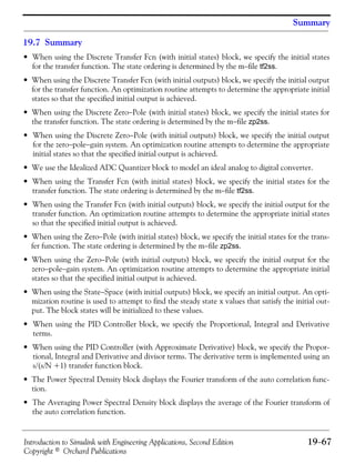 Introduction to Simulink with Engineering Applications, Second Edition 19−67
Copyright © Orchard Publications
Summary
19.7 Summary
• When using the Discrete Transfer Fcn (with initial states) block, we specify the initial states
for the transfer function. The state ordering is determined by the m−file tf2ss.
• When using the Discrete Transfer Fcn (with initial outputs) block, we specify the initial output
for the transfer function. An optimization routine attempts to determine the appropriate initial
states so that the specified initial output is achieved.
• When using the Discrete Zero−Pole (with initial states) block, we specify the initial states for
the transfer function. The state ordering is determined by the m−file zp2ss.
• When using the Discrete Zero−Pole (with initial outputs) block, we specify the initial output
for the zero−pole−gain system. An optimization routine attempts to determine the appropriate
initial states so that the specified initial output is achieved.
• We use the Idealized ADC Quantizer block to model an ideal analog to digital converter.
• When using the Transfer Fcn (with initial states) block, we specify the initial states for the
transfer function. The state ordering is determined by the m−file tf2ss.
• When using the Transfer Fcn (with initial outputs) block, we specify the initial output for the
transfer function. An optimization routine attempts to determine the appropriate initial states
so that the specified initial output is achieved.
• When using the Zero−Pole (with initial states) block, we specify the initial states for the trans-
fer function. The state ordering is determined by the m−file zp2ss.
• When using the Zero−Pole (with initial outputs) block, we specify the initial output for the
zero−pole−gain system. An optimization routine attempts to determine the appropriate initial
states so that the specified initial output is achieved.
• When using the State−Space (with initial outputs) block, we specify an initial output. An opti-
mization routine is used to attempt to find the steady state x values that satisfy the initial out-
put. The block states will be initialized to these values.
• When using the PID Controller block, we specify the Proportional, Integral and Derivative
terms.
• When using the PID Controller (with Approximate Derivative) block, we specify the Propor-
tional, Integral and Derivative and divisor terms. The derivative term is implemented using an
s/(s/N +1) transfer function block.
• The Power Spectral Density block displays the Fourier transform of the auto correlation func-
tion.
• The Averaging Power Spectral Density block displays the average of the Fourier transform of
the auto correlation function.
 