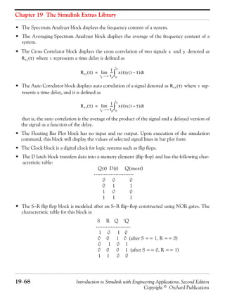 Chapter 19 The Simulink Extras Library
19−68 Introduction to Simulink with Engineering Applications, Second Edition
Copyright © Orchard Publications
• The Spectrum Analyzer block displays the frequency content of a system.
• The Averaging Spectrum Analyzer block displays the average of the frequency content of a
system.
• The Cross Correlator block displays the cross correlation of two signals and denoted as
where represents a time delay is defined as
• The Auto Correlator block displays auto correlation of a signal denoted as where rep-
resents a time delay, and it is defined as
that is, the auto correlation is the average of the product of the signal and a delayed version of
the signal as a function of the delay.
• The Floating Bar Plot block has no input and no output. Upon execution of the simulation
command, this block will display the values of selected signal lines in bar plot form
• The Clock block is a digital clock for logic systems such as flip flops.
• The D latch block transfers data into a memory element (flip flop) and has the following char-
acteristic table:
Q(t) D(t) Q(tnext)
------------------------
0 0 0
0 1 1
1 0 0
1 1 1
• The S−R flip flop block is modeled after an S−R flip−flop constructed using NOR gates. The
characteristic table for this block is:
S R Q !Q
---------------------
1 0 1 0
0 0 1 0 (after S == 1, R == 0)
0 1 0 1
0 0 0 1 (after S == 0, R == 1)
1 1 0 0
x y
Rxy τ( ) τ
Rxy τ( ) 1
tp
---
tp ∞→
lim x t( )y t τ–( ) td
0
tp
∫=
Rxx τ( ) τ
Rxx τ( )
1
tp
---
tp ∞→
lim x t( )x t τ–( ) td
0
tp
∫=
 