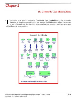 Introduction to Simulink with Engineering Applications, Second Edition 2−1
Copyright © Orchard Publications
Chapter 2
The Commonly Used Blocks Library
his chapter is an introduction to the Commonly Used Blocks Library. This is the first
library in the Simulink group of libraries and contains the blocks shown below. In this chap-
ter, we will describe the function of each block included in this library, and their application
will be illustrated with examples.
T
 