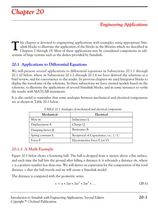 Introduction to Simulink with Engineering Applications, Second Edition 20−1
Copyright © Orchard Publications
Chapter 20
Engineering Applications
his chapter is devoted to engineering applications with examples using appropriate Sim-
ulink blocks to illustrate the application of the blocks in the libraries which we described in
Chapters 2 through 19. Most of these applications may be considered components or sub-
systems of large systems such as the demos provided by Simulink.
20.1 Applications to Differential Equations
We will present several applications to differential equations in Subsections 20.1.1 through
20.1.10 below, where in Subsections 20.1.1 through 20.1.6 we have derived the solutions as a
brief review, and for convenience to the reader. In previous chapters we used Integrator blocks to
display the waveforms of the solutions. In these subsections we have created models based on the
solutions, to illustrate the applications of several Simulink blocks, and in some instances to verify
the results with MATLAB statements.
It is also useful to remember that some analogies between mechanical and electrical components
are as shown in Table 20.1 below.
20.1.1 A Math Example
Figure 20.1 below shows a bouncing ball. The ball is dropped from meters above a flat surface,
and each time the ball hits the ground after falling a distance it rebounds a distance , where
is a positive number less than one. We will derive an expression for the computation of the total
distance that the ball travels and we will create a Simulink model.
The distance is computed with the geometric series
(20.1)
TABLE 20.1 Analogies of mechanical and electrical components
Mechanical Electrical
Mass m Inductance L
Displacement X Charge Q
Damping factor Resistance R
Spring constant k Reciprocal of Capacitance, i.e., 1 / C
Force F Electromotive force E (or V)
T
β
a
h rh
r
s
s a 2ar 2ar
2
2ar
3
…+ + + +=
 