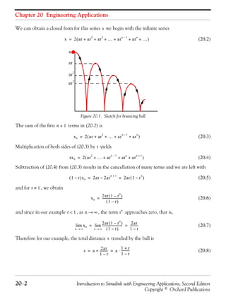 Chapter 20 Engineering Applications
20−2 Introduction to Simulink with Engineering Applications, Second Edition
Copyright © Orchard Publications
We can obtain a closed form for this series we begin with the infinite series
(20.2)
Figure 20.1. Sketch for bouncing ball
The sum of the first terms in (20.2) is
(20.3)
Multiplication of both sides of (20.3) by yields
(20.4)
Subtraction of (20.4) from (20.3) results in the cancellation of many terms and we are left with
(20.5)
and for , we obtain
(20.6)
and since in our example , as , the term approaches zero, that is,
(20.7)
Therefore for our example, the total distance traveled by the ball is
(20.8)
s
x 2 ar ar
2
ar
3
… ar
n 1–
ar
n
…+ + + + + +( )=
ar
3
ar
ar
2
a
n 1+
xn 2 ar ar
2
… ar
n 1–
ar
n
+ + + +( )=
r
rxn 2 ar
2
… ar
n 1–
ar
n
ar
n 1+
+ + + +( )=
1 r–( )xn 2ar 2ar
n 1+
– 2ar 1 r
n
–( )= =
r 1≠
xn
2ar 1 r
n
–( )
1 r–( )
--------------------------=
r 1< n ∞→ r
n
xn
n ∞→
lim
2ar 1 r
n
–( )
1 r–( )
--------------------------
n ∞→
lim
2ar
1 r–
-----------= =
s
s a
2ar
1 r–
-----------+ a
1 r+
1 r–
-----------⋅= =
 