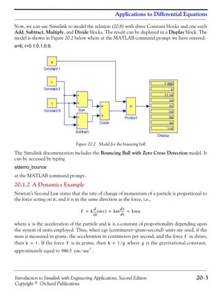 Introduction to Simulink with Engineering Applications, Second Edition 20−3
Copyright © Orchard Publications
Applications to Differential Equations
Now, we can use Simulink to model the relation (20.8) with three Constant blocks and one each
Add, Subtract, Multiply, and Divide blocks. The result can be displayed in a Display block. The
model is shown in Figure 20.2 below where at the MATLAB command prompt we have entered:
a=6; r=0.1:0.1:0.9;
Figure 20.2. Model for the bouncing ball
The Simulink documentation includes the Bouncing Ball with Zero Cross Detection model. It
can be accessed by typing
sldemo_bounce
at the MATLAB command prompt.
20.1.2 A Dynamics Example
Newton’s Second Law states that the rate of change of momentum of a particle is proportional to
the force acting on it, and it is in the same direction as the force, i.e.,
where is the acceleration of the particle and is a constant of proportionality depending upon
the system of units employed. Thus, when cgs (centimeter−gram−second) units are used, if the
mass is measured in grams, the acceleration in centimeters per second, and the force in dynes,
then . If the force is in grams, then where is the gravitational constant,
approximately equal to .
F k
td
d
mv( ) km
dv
dt
------ kma= = =
a k
F
k 1= F k 1 g⁄= g
980.5 cm
2
sec⁄
 