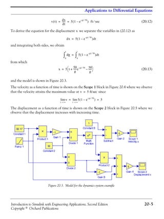 Introduction to Simulink with Engineering Applications, Second Edition 20−5
Copyright © Orchard Publications
Applications to Differential Equations
(20.12)
To derive the equation for the displacement we separate the variables in (20.12) as
and integrating both sides, we obtain
from which
(20.13)
and the model is shown in Figure 20.3.
The velocity as a function of time is shown on the Scope 1 block in Figure 20.4 where we observe
that the velocity attains the maximum value at since
The displacement as a function of time is shown on the Scope 2 block in Figure 20.5 where we
observe that the displacement increases with increasing time.
Figure 20.3. Model for the dynamics system example
v t( )
dx
dt
------ 5 1 e
gt 50⁄–
–( ) ft sec⁄= =
x
dx 5 1 e
gt 50⁄–
–( )dt=
χd
0
x
∫ 5 1 e
gt 50⁄–
–( )dt
0
t
∫=
x 5 t
50
g
------e
gt 50⁄– 50
g
------–+
⎝ ⎠
⎛ ⎞=
v 5 ft/sec=
v
t ∞→
lim 5 1 e
gt 50⁄–
–( )
t ∞→
lim 5= =
 
