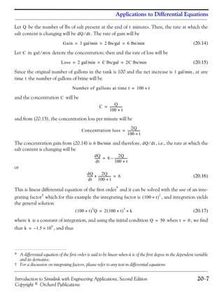 Introduction to Simulink with Engineering Applications, Second Edition 20−7
Copyright © Orchard Publications
Applications to Differential Equations
Let be the number of lbs of salt present at the end of minutes. Then, the rate at which the
salt content is changing will be . The rate of gain will be
(20.14)
Let in denote the concentration; then and the rate of loss will be
(20.15)
Since the original number of gallons in the tank is 100 and the net increase is , at any
time the number of gallons of brine will be
and the concentration will be
and from (20.15), the concentration loss per minute will be
The concentration gain from (20.14) is and therefore, , i.e., the rate at which the
salt content is changing will be
or
(20.16)
This is linear differential equation of the first order* and it can be solved with the use of an inte-
grating factor† which for this example the integrating factor is , and integration yields
the general solution
(20.17)
where is a constant of integration, and using the initial condition when , we find
that , and thus
* A differential equation of the first order is said to be linear when it is of the first degree in the dependent variable
and its derivative.
† For a discussion on integrating factors, please refer to any text in differential equations
Q t
dQ dt⁄
Gain 3 gal/min 2 lbs/gal× 6 lbs/min= =
C gal min⁄
Loss 2 gal/min C lbs/gal× 2C lbs/min= =
1 gal/min
t
Number of gallons at time t 100 t+=
C
C
Q
100 t+
-----------------=
Concentration loss
2Q
100 t+
-----------------=
6 lbs/min dQ dt⁄
dQ
dt
------- 6
2Q
100 t+
-----------------–=
dQ
dt
------- 2Q
100 t+
-----------------+ 6=
100 t+( )
2
100 t+( )
2
Q 2 100 t+( )
3
k+=
k Q 50= t 0=
k 1.5 10
6
×–=
 