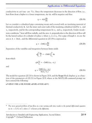 Introduction to Simulink with Engineering Applications, Second Edition 20−9
Copyright © Orchard Publications
Applications to Differential Equations
conductivity in . Since the temperature decreases in the direction of flow, i.e.,
heat flows from a higher to a lower temperature, will be negative and thus
(20.19)
Let us consider a cylindrical pipe containing steam and covered with an insulating material of
thermal conductivity . Let the inner and outer radii of the insulating cylindrical shell be and
respectively, and let the corresponding temperatures be and respectively. Under steady−
state conditions,*
heat will flow radially, and the area perpendicular to the direction of flow will
be the lateral surface of a cylinder of radius where . For a pipe of length in the
area is , and the differential equation in (20.19) is expressed as
(20.20)
Separation of the variables and integration between limits yields
from which
and
(20.21)
The model for equation (20.21) is shown in Figure 20.8, and the Scope block displays as a func-
tion of the parameters of (20.21) in Figure 20.9, where at the MATLAB command prompt we
have entered the following:
u1=25:0.1:100; L=30; K=0.92; u2=20; x1=0.8; x2=1;
* The more general problem of heat flow at a rate varying with time results to the partial differential equation
where is known as the diffusivity.
cal (sec⁄ cm C
o
)⋅⋅
du dx⁄
q KA
du
dx
------–=
K x1
x2 u1 u2
A
u∂ t∂⁄ α
2
u
2
∂ x
2
∂⁄( )= α
2
x x1 x x2≤ ≤ L cm
A 2πxL=
q 2πKLx–
du
dx
------=
q
xd
x
------
x1
x2
∫ 2πKL ud
u1
u2
∫–=
q
x2
x1
-----ln 2πKL u2 u1–( )–=
q
2πKL u1 u2–( )
x2 x1⁄( )ln
------------------------------------=
q
 