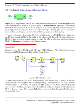 Chapter 2 The Commonly Used Blocks Library
2−2 Introduction to Simulink with Engineering Applications, Second Edition
Copyright © Orchard Publications
2.1 The Inport, Outport, and Subsystem Blocks
Inport blocks are ports that serve as links from outside a system into the system. Outport blocks
serve as links from the system to an outside system. A Subsystem block represents a subsystem of
the system that contains it. As our model increases in size and complexity, we can simplify it by
grouping blocks into subsystems. As we can see from Example 1.3 in Chapter 1, if we increase the
number of the simultaneous equations, this model increases in size and complexity.
To create a subsystem before adding the blocks it will contain, we add a Subsystem block to the
model, then we add the blocks that make up the subsystem. If the model already contains the
blocks we want to convert to a subsystem, we create the subsystem by grouping the appropriate
blocks. A Subsystem block can contain other subsystems.
Example 2.1
Figure 2.1 shows the model of Example 1.1, Figure 1.12 in Chapter 1. We will create a subsystem
by grouping all blocks except the Step and the Scope blocks.
Figure 2.1. Model for Example 2.1
As a first step, we enclose the blocks and connecting lines that we want to include in the sub-
system, within a bounding box. This is done by forming a rectangle around the blocks and the
connecting lines to select them. Then, from the Edit drop menu we choose Create Subsystem
and we observe that Simulink replaces the selected blocks and connecting lines with a Subsystem
block as shown in Figure 2.2 where the Subsystem block was reshaped using the handles at the
corners of the block.
 