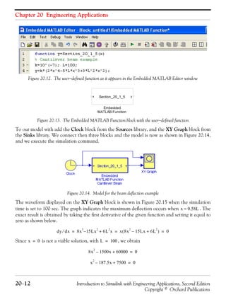 Chapter 20 Engineering Applications
20−12 Introduction to Simulink with Engineering Applications, Second Edition
Copyright © Orchard Publications
Figure 20.12. The user−defined function as it appears in the Embedded MATLAB Editor window
Figure 20.13. The Embedded MATLAB Function block with the user−defined function
To our model with add the Clock block from the Sources library, and the XY Graph block from
the Sinks library. We connect then three blocks and the model is now as shown in Figure 20.14,
and we execute the simulation command.
Figure 20.14. Model for the beam deflection example
The waveform displayed on the XY Graph block is shown in Figure 20.15 when the simulation
time is set to 100 sec. The graph indicates the maximum deflection occurs when . The
exact result is obtained by taking the first derivative of the given function and setting it equal to
zero as shown below.
Since is not a viable solution, with , we obtain
Embedded
MATLAB Function
x ySection_20_1_5
x 0.58L≈
dy dx⁄ 8x
3
15– Lx
2
6L
2
x+ x 8x
2
15Lx– 6L
2
+( ) 0= = =
x 0= L 100=
8x
2
1500x– 60000+ 0=
x
2
187.5x– 7500+ 0=
 