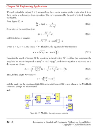 Chapter 20 Engineering Applications
20−14 Introduction to Simulink with Engineering Applications, Second Edition
Copyright © Orchard Publications
We wish to find the path of if moves along the starting at the origin when is on
the at a distance from the origin. The curve generated by the path of point is called
the tractrix.
From Figure 20.16,
(20.23)
Separation of the variables yields
(20.24)
and from tables of integrals
When , , and thus . Therefore, the equation for the tractrix is
(20.25)
Denoting the length of the arc by positive in the direction , recalling that in general, the
length of an arc is computed as , and observing that increases as
decreases, we obtain
(20.26)
Thus, for the length we have
(20.27)
and the model for the equation of (20.27) is shown in Figure 20.17 below, where at the MATLAB
command prompt we have entered
a=1;
Figure 20.17. Model for the tractrix curve example
P Q x axis– P
y axis– a P
dy
dx
------ θtan
y
a
2
y
2
–
--------------------–= =
dx
a
2
y
2
–
y
--------------------dy–=
x a
2
y
2
–– a
y
a
---
⎝ ⎠
⎛ ⎞asech⋅ c+ +=
x 0= y a= c 0=
x a
2
y
2
–– a h
y
a
---
⎝ ⎠
⎛ ⎞acos⋅+=
AP s AP
ds( )
2
dx( )
2
dy( )
2
+= s y
ds 1
dx
dy
------
⎝ ⎠
⎛ ⎞
2
+ dy– 1 a
2
y
2
–
y
---------------+ dy–
a
y
---dy–= = =
AP
s a
yd
y
------
a
y
∫– a
a
y
---ln= =
 