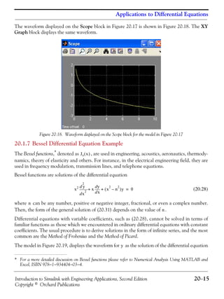 Introduction to Simulink with Engineering Applications, Second Edition 20−15
Copyright © Orchard Publications
Applications to Differential Equations
The waveform displayed on the Scope block in Figure 20.17 is shown in Figure 20.18. The XY
Graph block displays the same waveform.
Figure 20.18. Waveform displayed on the Scope block for the model in Figure 20.17
20.1.7 Bessel Differential Equation Example
The Bessel functions,* denoted as , are used in engineering, acoustics, aeronautics, thermody-
namics, theory of elasticity and others. For instance, in the electrical engineering field, they are
used in frequency modulation, transmission lines, and telephone equations.
Bessel functions are solutions of the differential equation
(20.28)
where can be any number, positive or negative integer, fractional, or even a complex number.
Then, the form of the general solution of (20.31) depends on the value of .
Differential equations with variable coefficients, such as (20.28), cannot be solved in terms of
familiar functions as those which we encountered in ordinary differential equations with constant
coefficients. The usual procedure is to derive solutions in the form of infinite series, and the most
common are the Method of Frobenius and the Method of Picard.
The model in Figure 20.19, displays the waveform for as the solution of the differential equation
* For a more detailed discussion on Bessel functions please refer to Numerical Analysis Using MATLAB and
Excel, ISBN 978−1−934404−03−4.
Jn x( )
x2
x
2
2
d
d y
x
xd
dy
x
2
n
2
–( )y+ + 0=
n
n
y
 