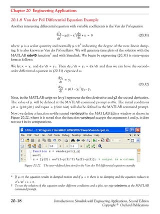 Chapter 20 Engineering Applications
20−18 Introduction to Simulink with Engineering Applications, Second Edition
Copyright © Orchard Publications
20.1.8 Van der Pol Differential Equation Example
Another interesting differential equation with variable coefficients is the Van der Pol equation
(20.31)
where is a scalar quantity and normally * indicating the degree of the non−linear damp-
ing. It is also known as Van der Pol oscillator. We will generate time plots of the solution with the
MATLAB ode45 function† and with Simulink. We begin by expressing (20.31) is state−space
form as follows:
We let and . Then and thus we can have the second−
order differential equation in (20.31) expressed as
(20.32)
Next, in the MATLAB script we let y1 represent the first derivative and y2 the second derivative.
The value of will be defined at the MATLAB command prompt as mu. The initial conditions
and will also be defined as the MATLAB command prompt.
Now, we define a function m−file named vanderpol in the MATLAB Editor window as shown in
Figure 20.22, where it is noted that the function vanderpol accepts the arguments t and y, it does
not use t in its computations.
Figure 20.22. The user−defined function for the Van der Pol differential equation example
* If the equation results in damped motion and if there is no damping and the equation reduces to
.
† To see the solution of this equation under different conditions and a plot, we type odedemo at the MATLAB
command prompt.
d
2
x
dt
2
-------- μ 1 x
2
–( )
dx
dt
------– x+ 0=
μ μ 0>
μ 0< μ 0=
d
2
x dt
2
⁄ x+ 0=
x y1= dx dt⁄ y2= dy1 dt⁄ y2 dx dt⁄= =
dy1
dt
-------- y2=
dy2
dt
-------- μ 1 y1
2
–( )y2 y1–=
μ
y0 y01 y02;[ ]= tspan first last[ ]=
 