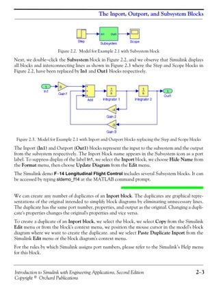 Introduction to Simulink with Engineering Applications, Second Edition 2−3
Copyright © Orchard Publications
The Inport, Outport, and Subsystem Blocks
Figure 2.2. Model for Example 2.1 with Subsystem block
Next, we double−click the Subsystem block in Figure 2.2, and we observe that Simulink displays
all blocks and interconnecting lines as shown in Figure 2.3 where the Step and Scope blocks in
Figure 2.2, have been replaced by In1 and Out1 blocks respectively.
Figure 2.3. Model for Example 2.1 with Inport and Outport blocks replacing the Step and Scope blocks
The Inport (In1) and Outport (Out1) blocks represent the input to the subsystem and the output
from the subsystem respectively. The Inport block name appears in the Subsystem icon as a port
label. To suppress display of the label In1, we select the Inport block, we choose Hide Name from
the Format menu, then choose Update Diagram from the Edit menu.
The Simulink demo F−14 Longitudinal Flight Control includes several Subsystem blocks. It can
be accessed by typing sldemo_f14 at the MATLAB command prompt.
We can create any number of duplicates of an Inport block. The duplicates are graphical repre-
sentations of the original intended to simplify block diagrams by eliminating unnecessary lines.
The duplicate has the same port number, properties, and output as the original. Changing a dupli-
cate's properties changes the original's properties and vice versa.
To create a duplicate of an Inport block, we select the block, we select Copy from the Simulink
Edit menu or from the block's context menu, we position the mouse cursor in the model's block
diagram where we want to create the duplicate. and we select Paste Duplicate Inport from the
Simulink Edit menu or the block diagram's context menu.
For the rules by which Simulink assigns port numbers, please refer to the Simulink’s Help menu
for this block.
 