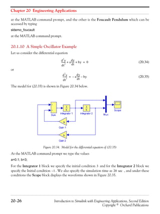 Chapter 20 Engineering Applications
20−26 Introduction to Simulink with Engineering Applications, Second Edition
Copyright © Orchard Publications
at the MATLAB command prompt, and the other is the Foucault Pendulum which can be
accessed by typing
sldemo_foucault
at the MATLAB command prompt.
20.1.10 A Simple Oscillator Example
Let us consider the differential equation
(20.34)
or
(20.35)
The model for (20.35) is shown in Figure 20.34 below.
Figure 20.34. Model for the differential equation of (20.35)
At the MATLAB command prompt we type the values
a=0.1; b=3;
For the Integrator 1 block we specify the initial condition and for the Integrator 2 block we
specify the Initial condition . We also specify the simulation time as , and under these
conditions the Scope block displays the waveforms shown in Figure 20.35.
d
2
y
dt
2
-------- a
dy
dt
------ by+ + 0=
d
2
y
dt
2
-------- a
dy
dt
------– by–=
3
1– 20 sec
 
