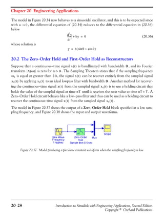 Chapter 20 Engineering Applications
20−28 Introduction to Simulink with Engineering Applications, Second Edition
Copyright © Orchard Publications
The model in Figure 20.34 now behaves as a sinusoidal oscillator, and this is to be expected since
with , the differential equation of (20.34) reduces to the differential equation in (20.36)
below
(20.36)
whose solution is
20.2 The Zero−Order Hold and First−Order Hold as Reconstructors
Suppose that a continuous−time signal is bandlimited with bandwidth , and its Fourier
transform is zero for . The Sampling Theorem states that if the sampling frequency
is equal or greater than , the signal can be recover entirely from the sampled signal
by applying to an ideal lowpass filter with bandwidth . Another method for recover-
ing the continuous−time signal from the sampled signal is to use a holding circuit that
holds the value of the sampled signal at time until it receives the next value at time . A
Zero−Order Hold circuit behaves like a low−pass filter and thus can be used as a holding circuit to
recover the continuous−time signal from the sampled signal .
The model in Figure 20.37 shows the output of a Zero−Order Hold block specified at a low sam-
pling frequency, and Figure 20.38 shows the input and output waveforms.
Figure 20.37. Model producing a piecewise constant waveform when the sampling frequency is low
a 0→
d
2
y
dt
2
-------- by+ 0=
y b θ θcos+sin( )=
x t( ) B
X ω( ) ω B>
ωS 2B x t( )
xS t( ) xS t( ) B
x t( ) xS t( )
nT nT T+
x t( ) xS t( )
 
