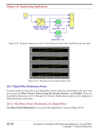 Chapter 20 Engineering Applications
20−30 Introduction to Simulink with Engineering Applications, Second Edition
Copyright © Orchard Publications
Figure 20.41. Model for comparison of a Zero−Order Hold and a First−Order Hold blocks with same input
Figure 20.42. Waveforms for the model in Figure 20.41
20.3 Digital Filter Realization Forms
A given transfer function of a digital filter can be realized in several forms, the most com-
mon being the Direct Form I, Direct Form II, Cascade (Series), and Parallel. These are
described in Subsections 20.3.1 through 20.3.4 below. Similar demo models can be displayed as
indicated in these subsections.
20.3.1 The Direct Form I Realization of a Digital Filter
The Direct Form I Realization of a second−order digital filter is shown in Figure 20.43.
H z( )
 