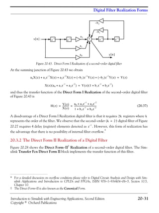 Introduction to Simulink with Engineering Applications, Second Edition 20−31
Copyright © Orchard Publications
Digital Filter Realization Forms
Figure 20.43. Direct Form I Realization of a second−order digital filter
At the summing junction of Figure 20.43 we obtain
and thus the transfer function of the Direct Form I Realization of the second−order digital filter
of Figure 20.43 is
(20.37)
A disadvantage of a Direct Form I Realization digital filter is that it requires registers where
represents the order of the filter. We observe that the second−order ( ) digital filter of Figure
20.27 requires 4 delay (register) elements denoted as . However, this form of realization has
the advantage that there is no possibility of internal filter overflow.*
20.3.2 The Direct Form II Realization of a Digital Filter
Figure 20.28 shows the Direct Form−II†
Realization of a second−order digital filter. The Sim-
ulink Transfer Fcn Direct Form II block implements the transfer function of this filter.
* For a detailed discussion on overflow conditions please refer to Digital Circuit Analysis and Design with Sim-
ulink Applications and Introduction to CPLDs and FPGAs, ISBN 978−1−934404−06−5, Section 10.5,
Chapter 10.
† The Direct Form−II is also known as the Canonical Form.
+
y n[ ]
a1
a0
a2
b– 2
b– 1
x n[ ] z
1–
z
1–
z
1–
z
1–
a0X z( ) a1z
1–
X z( ) a2z
2–
X z( ) b1–( )z
1–
Y z( ) b2–( )z
1–
Y z( )+ + + + Y z( )=
X z( ) a0 a1z
1–
a2z
2–
+ +( ) Y z( ) 1 b1z
1–
b2z
2–
+ +( )=
H z( ) Y z( )
X z( )
------------
a0 a1z
1–
a2z
2–
+ +
1 b1z
1–
b2z
2–
+ +
-----------------------------------------= =
2k k
k 2=
z
1–
 